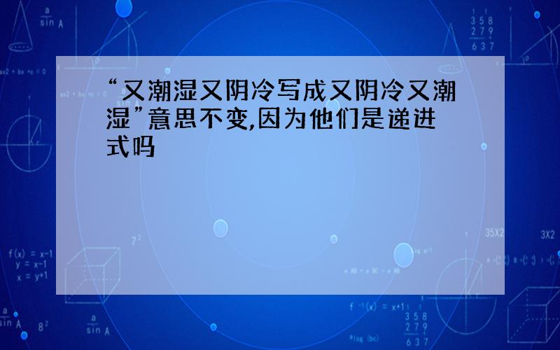 “又潮湿又阴冷写成又阴冷又潮湿”意思不变,因为他们是递进式吗