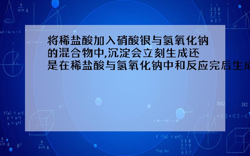 将稀盐酸加入硝酸银与氢氧化钠的混合物中,沉淀会立刻生成还是在稀盐酸与氢氧化钠中和反应完后生成