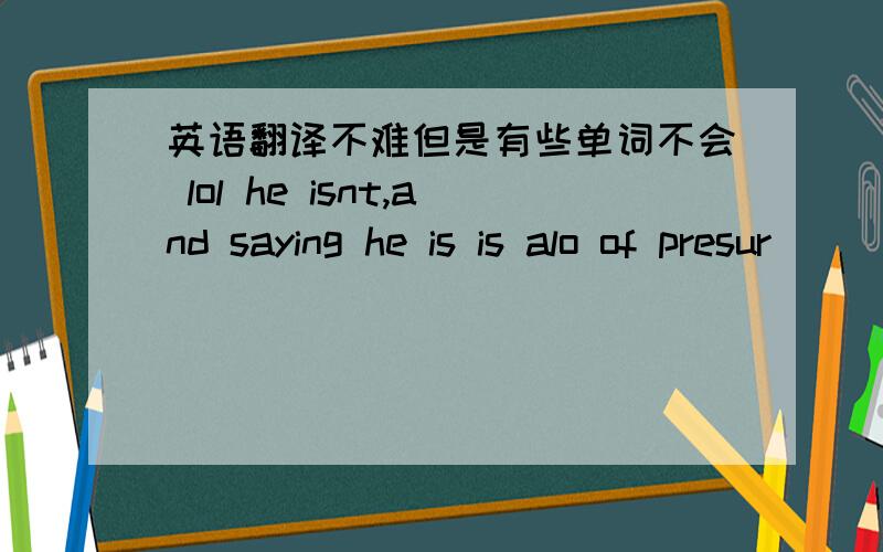 英语翻译不难但是有些单词不会 lol he isnt,and saying he is is alo of presur