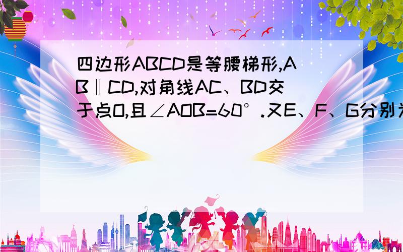 四边形ABCD是等腰梯形,AB‖CD,对角线AC、BD交于点O,且∠AOB=60°.又E、F、G分别为DO、AO、BC的