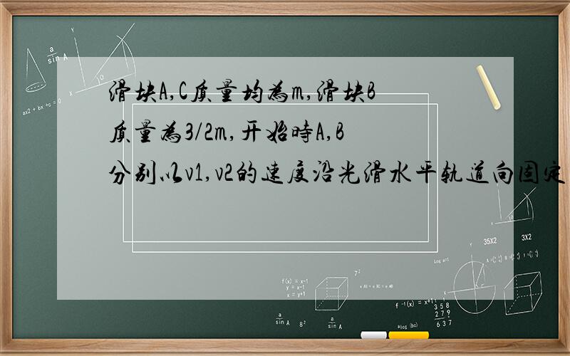 滑块A,C质量均为m,滑块B质量为3/2m,开始时A,B分别以v1,v2的速度沿光滑水平轨道向固定在右侧的挡板运动