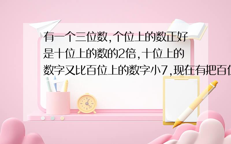 有一个三位数,个位上的数正好是十位上的数的2倍,十位上的数字又比百位上的数字小7,现在有把百位上的数字与个位上的数字交换