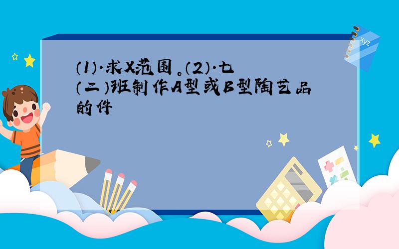 （1）.求X范围。（2）.七（二）班制作A型或B型陶艺品的件