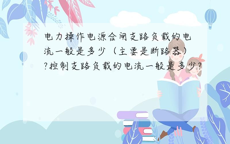 电力操作电源合闸支路负载的电流一般是多少（主要是断路器）?控制支路负载的电流一般是多少?