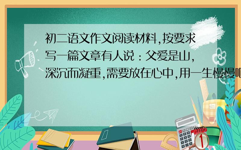 初二语文作文阅读材料,按要求写一篇文章有人说：父爱是山,深沉而凝重,需要放在心中,用一生慢慢咂摸品味!也有人说：父爱是水