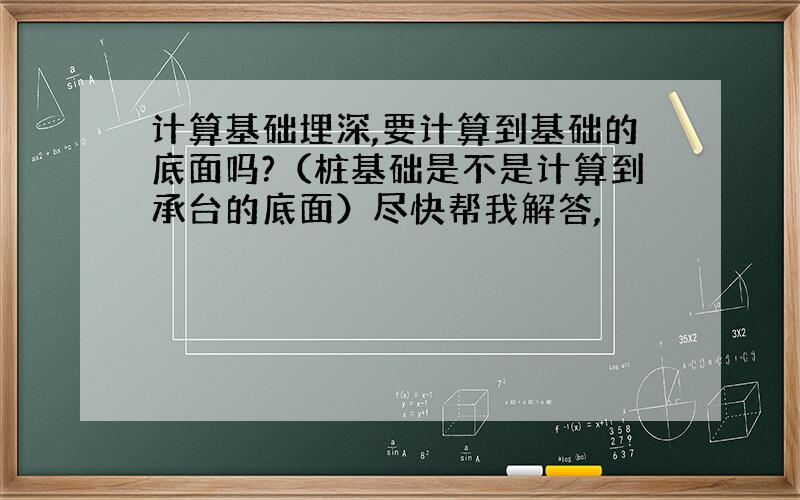 计算基础埋深,要计算到基础的底面吗?（桩基础是不是计算到承台的底面）尽快帮我解答,