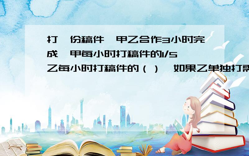 打一份稿件,甲乙合作3小时完成,甲每小时打稿件的1/5,乙每小时打稿件的（）,如果乙单独打需要（）小时