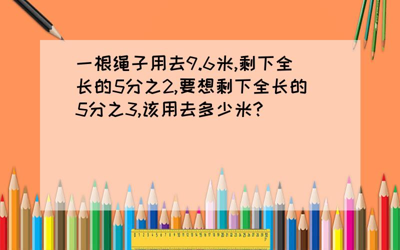 一根绳子用去9.6米,剩下全长的5分之2,要想剩下全长的5分之3,该用去多少米?