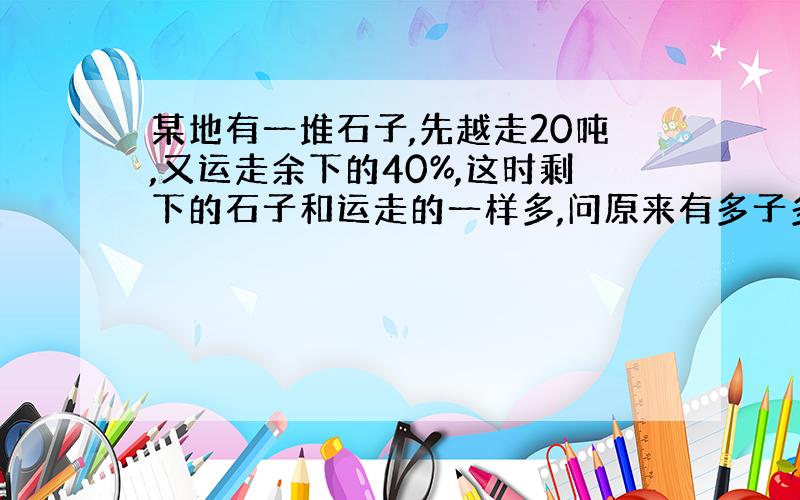 某地有一堆石子,先越走20吨,又运走余下的40%,这时剩下的石子和运走的一样多,问原来有多子多少吨?