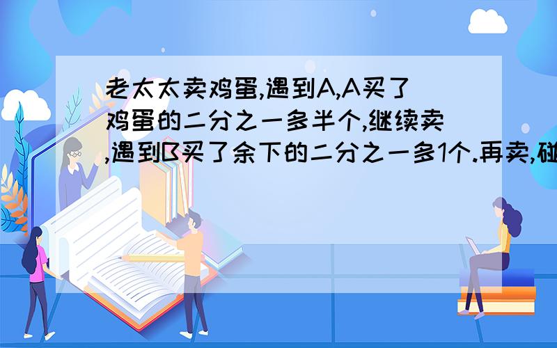 老太太卖鸡蛋,遇到A,A买了鸡蛋的二分之一多半个,继续卖,遇到B买了余下的二分之一多1个.再卖,碰到c,买了余下的二分之