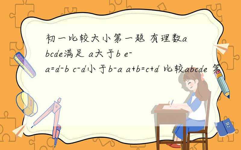 初一比较大小第一题 有理数abcde满足 a大于b e-a=d-b c-d小于b-a a+b=c+d 比较abcde 第