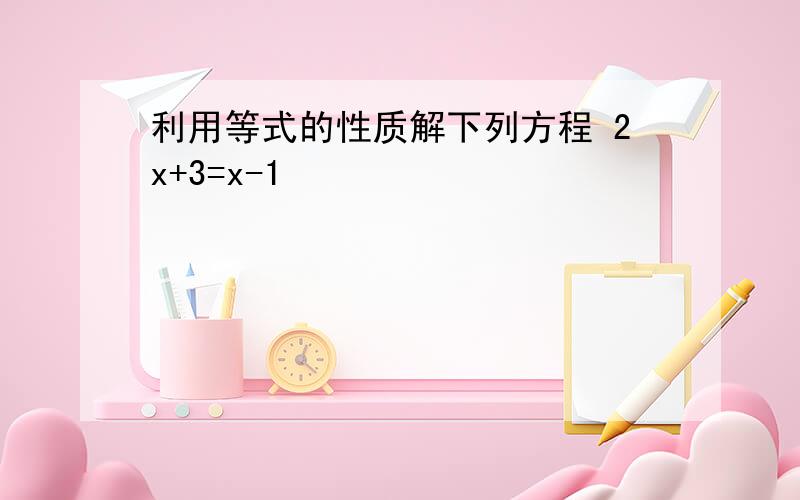 利用等式的性质解下列方程 2x+3=x-1