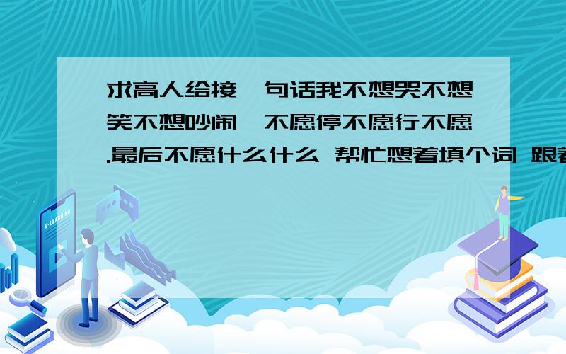 求高人给接一句话我不想哭不想笑不想吵闹,不愿停不愿行不愿.最后不愿什么什么 帮忙想着填个词 跟着这个语境