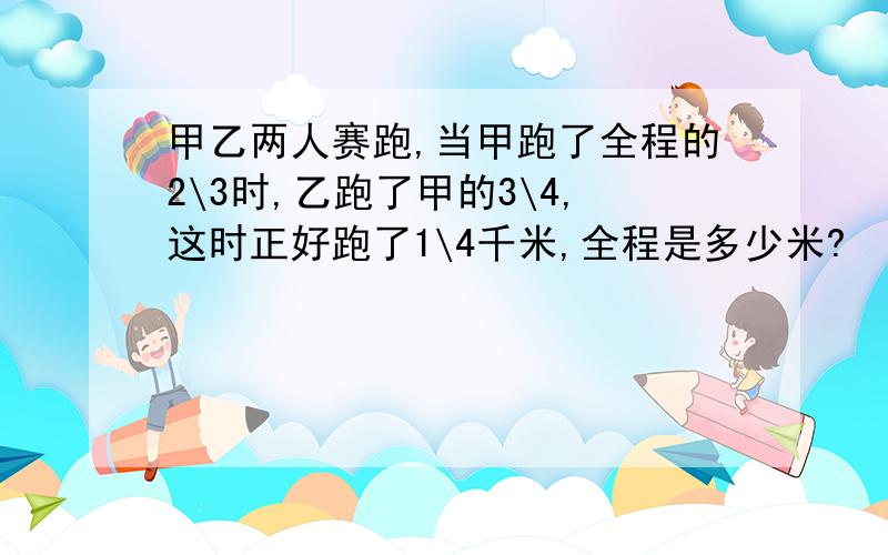 甲乙两人赛跑,当甲跑了全程的2\3时,乙跑了甲的3\4,这时正好跑了1\4千米,全程是多少米?