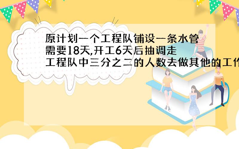 原计划一个工程队铺设一条水管需要18天,开工6天后抽调走工程队中三分之二的人数去做其他的工作,那么一共需要多少天才能建成