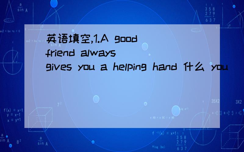 英语填空,1.A good friend always gives you a helping hand 什么 you