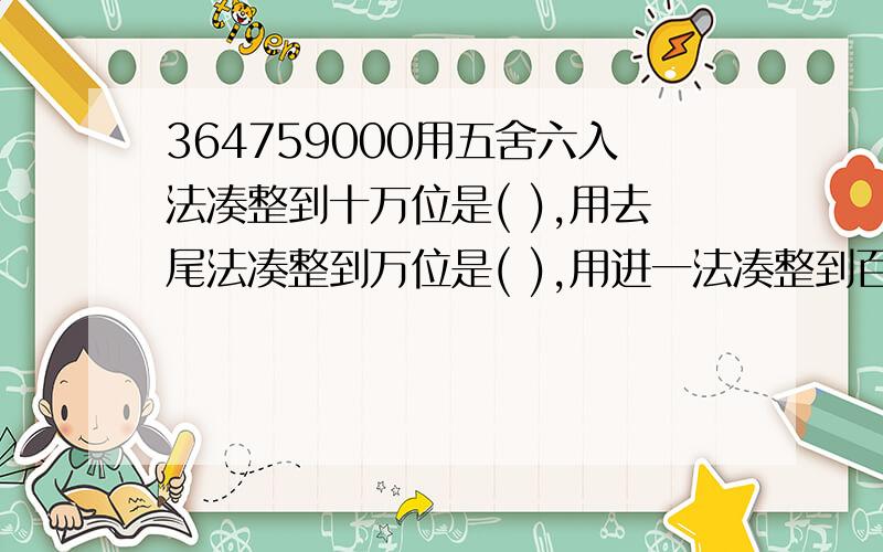 364759000用五舍六入法凑整到十万位是( ),用去尾法凑整到万位是( ),用进一法凑整到百万位是（ ）