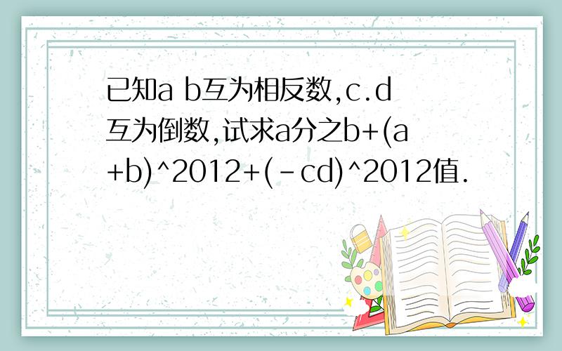 已知a b互为相反数,c.d互为倒数,试求a分之b+(a+b)^2012+(-cd)^2012值.