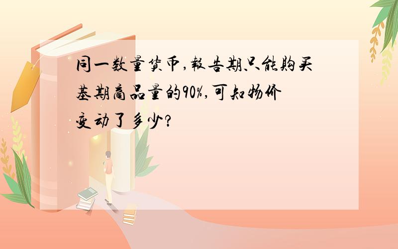 同一数量货币,报告期只能购买基期商品量的90%,可知物价变动了多少?