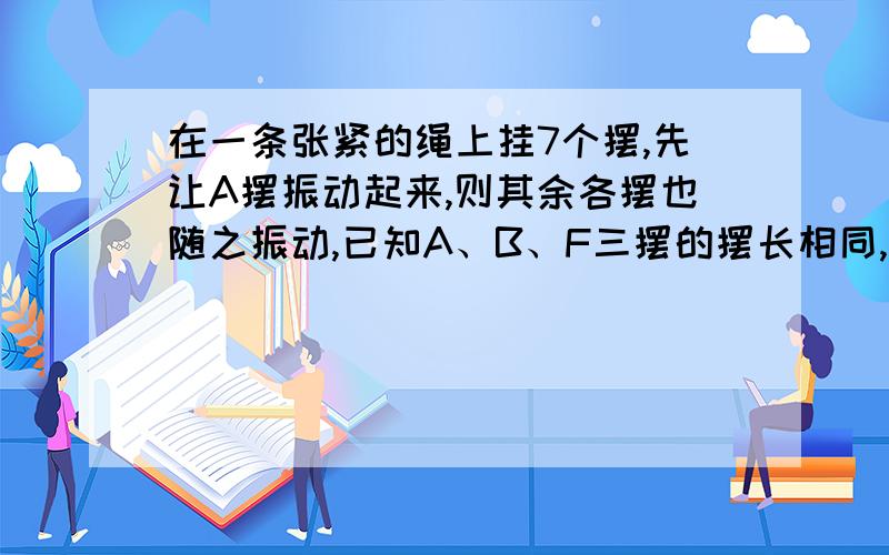 在一条张紧的绳上挂7个摆,先让A摆振动起来,则其余各摆也随之振动,已知A、B、F三摆的摆长相同,则下列判断正确的是.答案