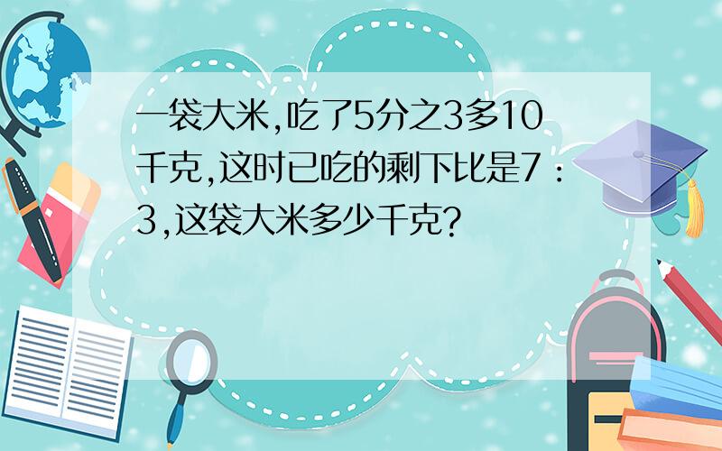 一袋大米,吃了5分之3多10千克,这时已吃的剩下比是7：3,这袋大米多少千克?