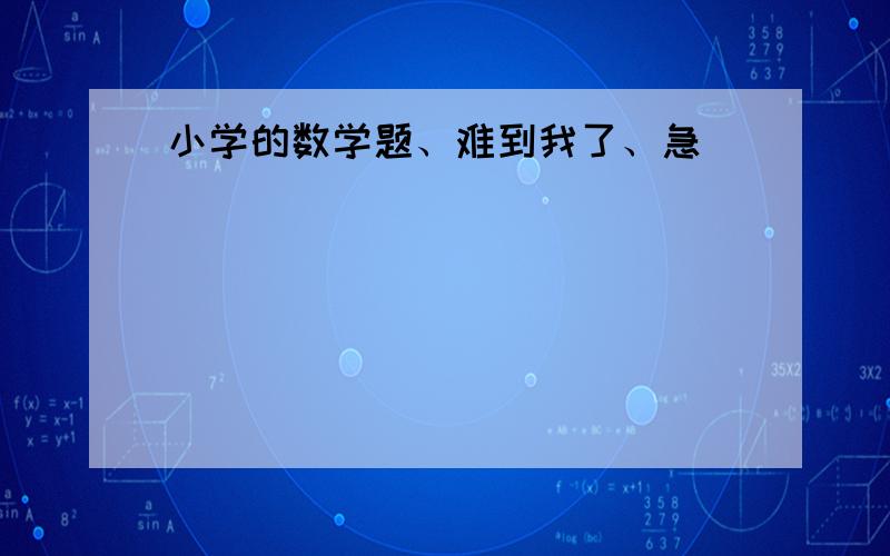 小学的数学题、难到我了、急