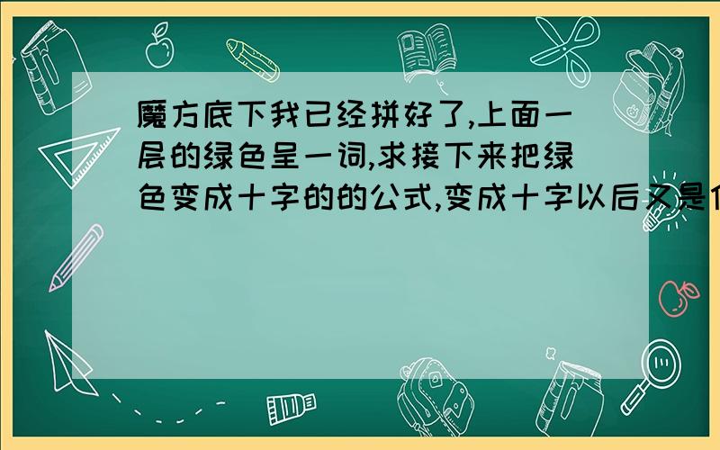 魔方底下我已经拼好了,上面一层的绿色呈一词,求接下来把绿色变成十字的的公式,变成十字以后又是什么公式?