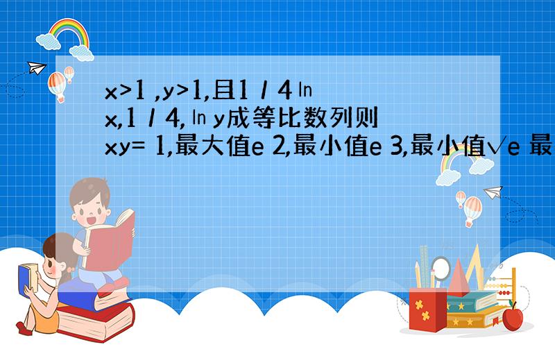 x>1 ,y>1,且1／4㏑x,1／4,㏑y成等比数列则xy= 1,最大值e 2,最小值e 3,最小值√e 最大值√e