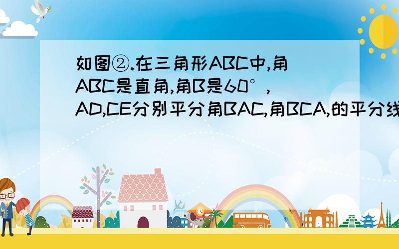 如图②.在三角形ABC中,角ABC是直角,角B是60°,AD,CE分别平分角BAC,角BCA,的平分线.AD,CE相交于