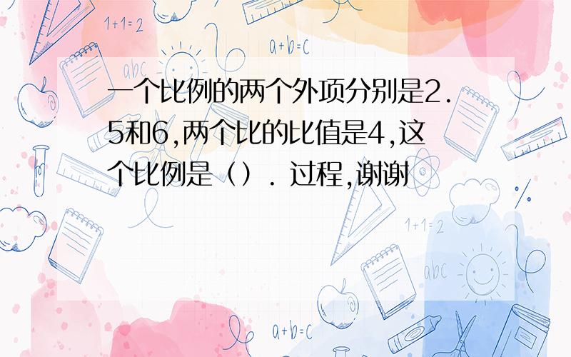 一个比例的两个外项分别是2.5和6,两个比的比值是4,这个比例是（）. 过程,谢谢