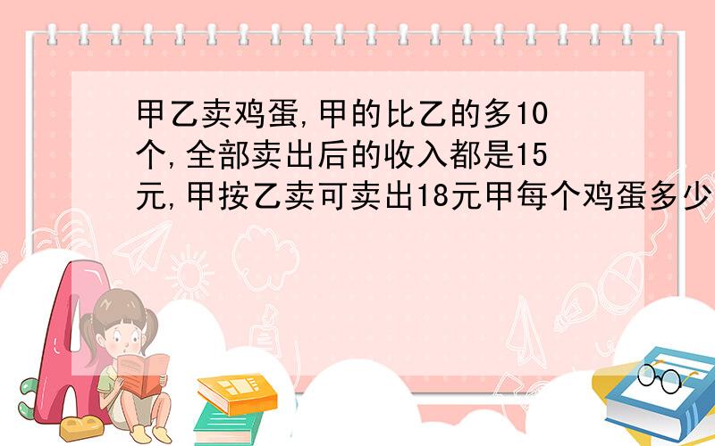 甲乙卖鸡蛋,甲的比乙的多10个,全部卖出后的收入都是15元,甲按乙卖可卖出18元甲每个鸡蛋多少元