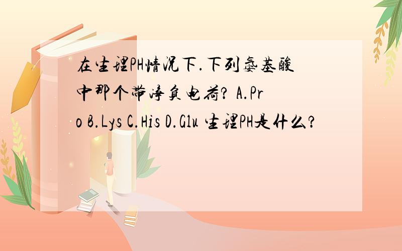 在生理PH情况下.下列氨基酸中那个带净负电荷? A.Pro B.Lys C.His D.Glu 生理PH是什么?