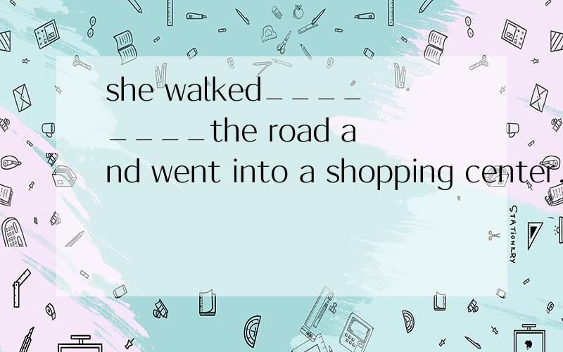 she walked________the road and went into a shopping center.