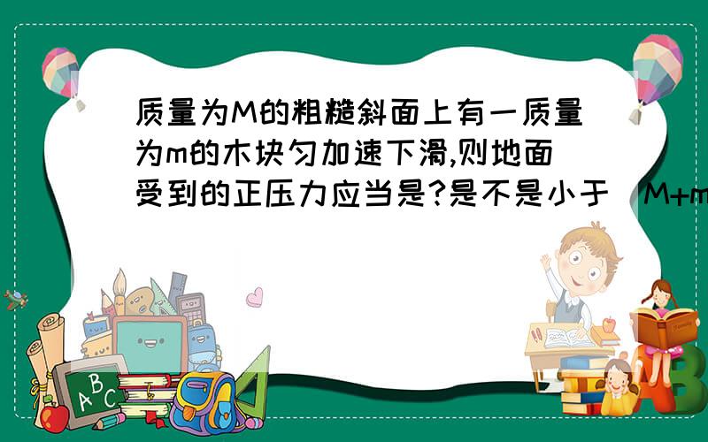 质量为M的粗糙斜面上有一质量为m的木块匀加速下滑,则地面受到的正压力应当是?是不是小于（M+m）g