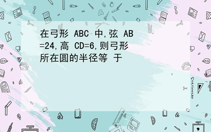 在弓形 ABC 中,弦 AB=24,高 CD=6,则弓形所在圆的半径等 于