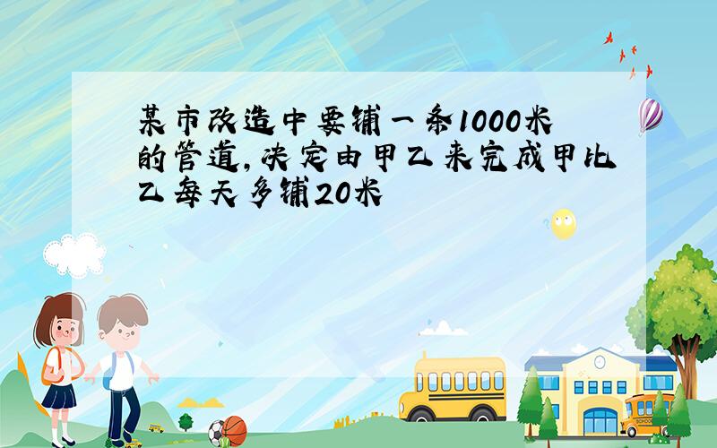 某市改造中要铺一条1000米的管道,决定由甲乙来完成甲比乙每天多铺20米