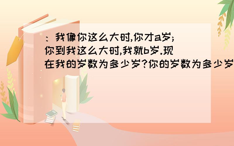 ：我像你这么大时,你才a岁;你到我这么大时,我就b岁.现在我的岁数为多少岁?你的岁数为多少岁?