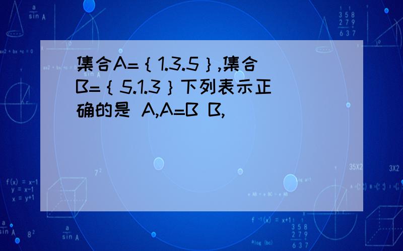 集合A=｛1.3.5｝,集合B=｛5.1.3｝下列表示正确的是 A,A=B B,