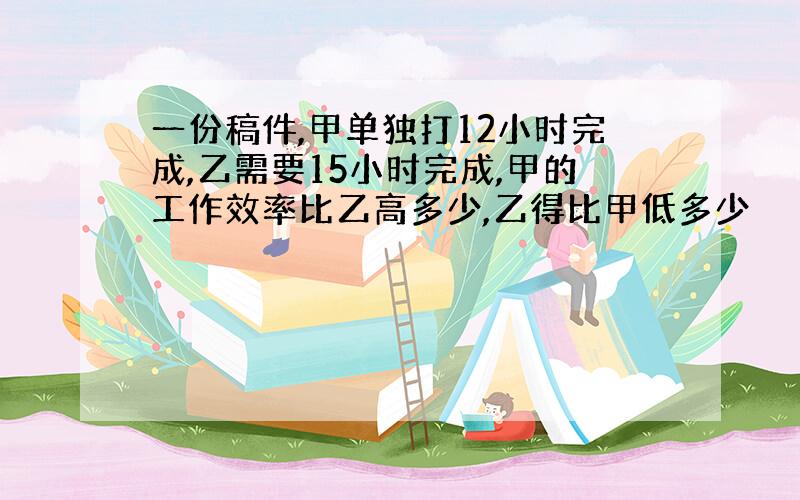 一份稿件,甲单独打12小时完成,乙需要15小时完成,甲的工作效率比乙高多少,乙得比甲低多少