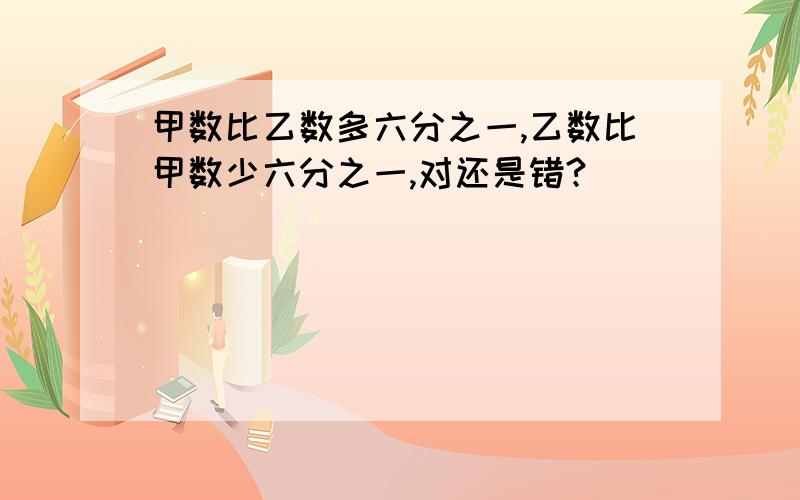 甲数比乙数多六分之一,乙数比甲数少六分之一,对还是错?