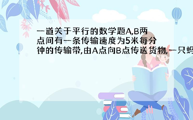 一道关于平行的数学题A,B两点间有一条传输速度为5米每分钟的传输带,由A点向B点传送货物,一只蚂蚁不小心爬到了传送带上,