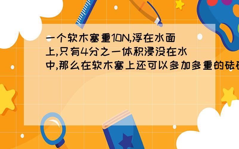 一个软木塞重10N,浮在水面上,只有4分之一体积浸没在水中,那么在软木塞上还可以多加多重的砝码不至于沉下去