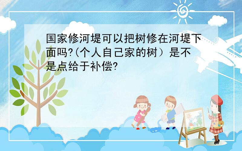 国家修河堤可以把树修在河堤下面吗?(个人自己家的树）是不是点给于补偿?