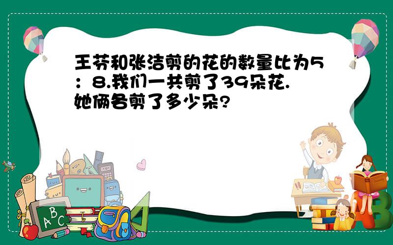 王芬和张洁剪的花的数量比为5：8.我们一共剪了39朵花.她俩各剪了多少朵?