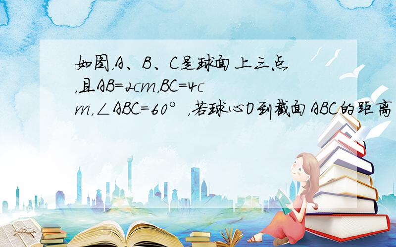 如图，A、B、C是球面上三点，且AB=2cm，BC=4cm，∠ABC=60°，若球心O到截面ABC的距离为22cm，则该