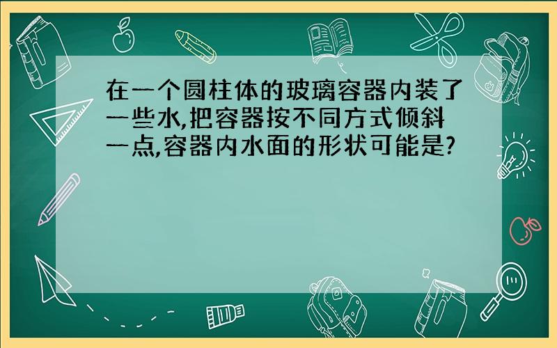 在一个圆柱体的玻璃容器内装了一些水,把容器按不同方式倾斜一点,容器内水面的形状可能是?