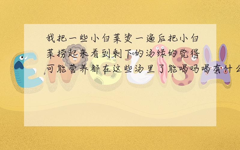 我把一些小白菜烫一遍后把小白菜捞起来看到剩下的汤绿的觉得可能营养都在这些汤里了能喝吗喝有什么营养?