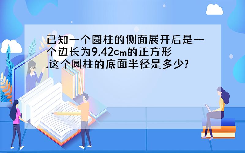 已知一个圆柱的侧面展开后是一个边长为9.42cm的正方形.这个圆柱的底面半径是多少?