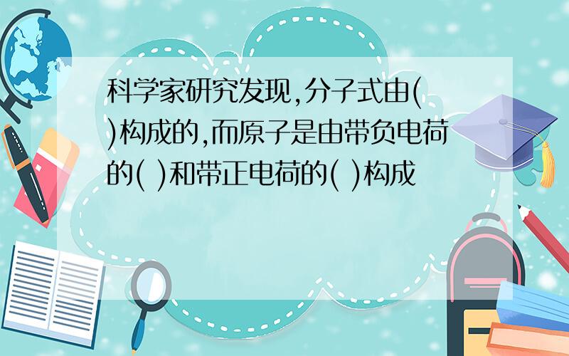 科学家研究发现,分子式由( )构成的,而原子是由带负电荷的( )和带正电荷的( )构成