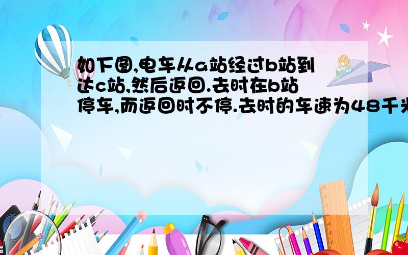 如下图,电车从a站经过b站到达c站,然后返回.去时在b站停车,而返回时不停.去时的车速为48千米/时.